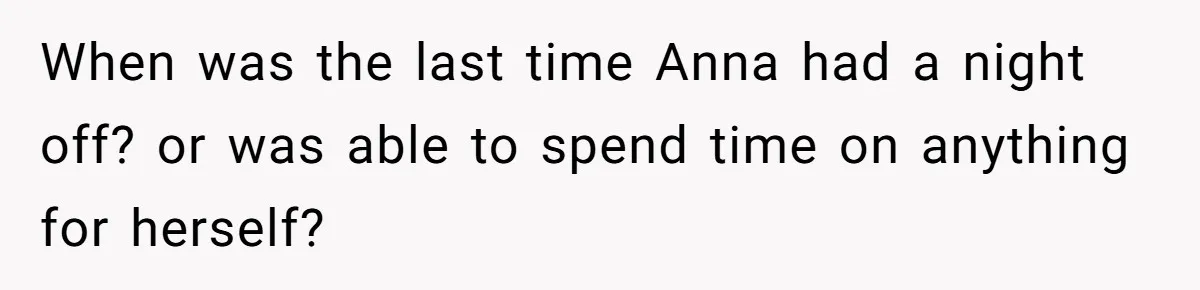 When was the last time Anna had a night off? or was able to spend time on anything for herself?