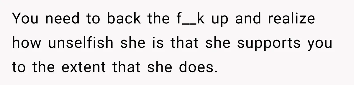 You need to back the f__k up and realize how unselfish she is that she supports you to the extent that she does.