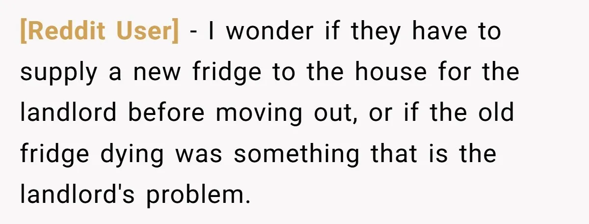 [Reddit User] − I wonder if they have to supply a new fridge to the house for the landlord before moving out, or if the old fridge dying was something...