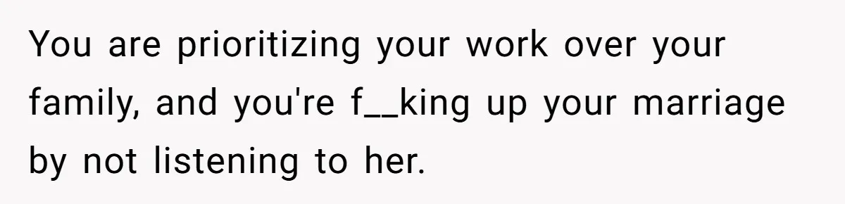 You are prioritizing your work over your family, and you're f__king up your marriage by not listening to her.