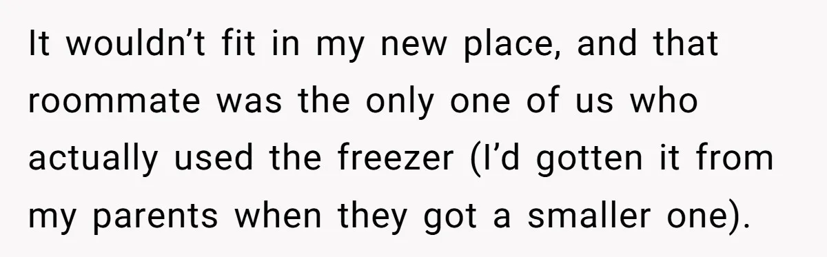 It wouldn’t fit in my new place, and that roommate was the only one of us who actually used the freezer (I’d gotten it from my parents when they got...