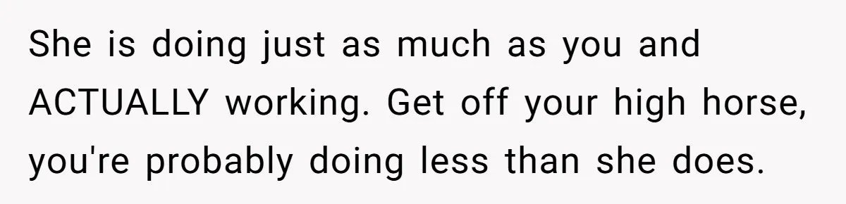 She is doing just as much as you and ACTUALLY working. Get off your high horse, you're probably doing less than she does.