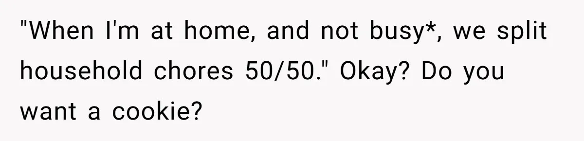 "When I'm at home, and not busy*, we split household chores 50/50." Okay? Do you want a cookie?