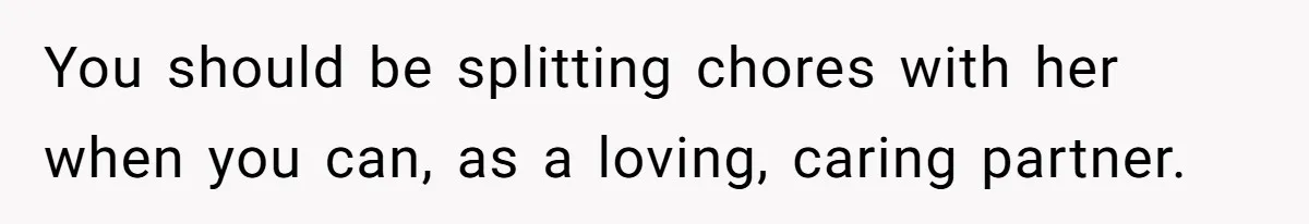 You should be splitting chores with her when you can, as a loving, caring partner.