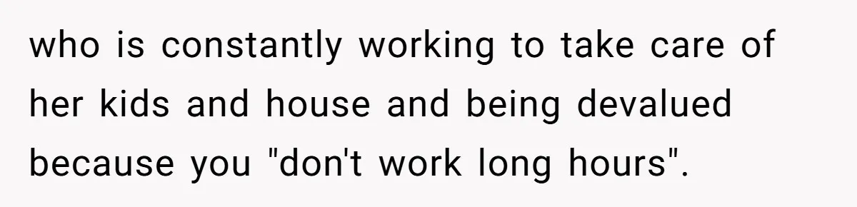 who is constantly working to take care of her kids and house and being devalued because you "don't work long hours".