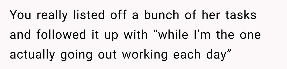 You really listed off a bunch of her tasks and followed it up with “while I’m the one actually going out working each day”