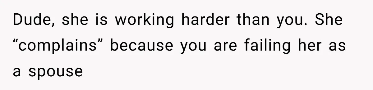 Dude, she is working harder than you. She “complains” because you are failing her as a spouse