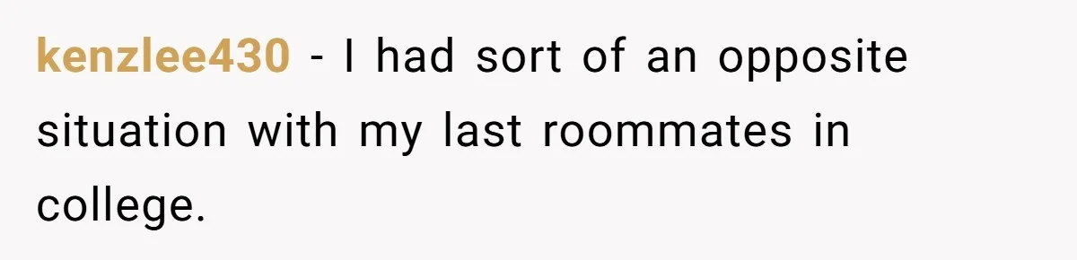 kenzlee430 − I had sort of an opposite situation with my last roommates in college.