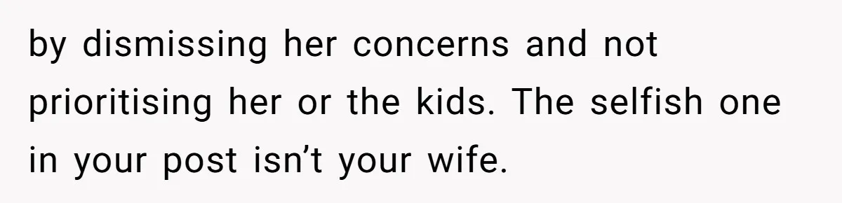 by dismissing her concerns and not prioritising her or the kids. The selfish one in your post isn’t your wife.