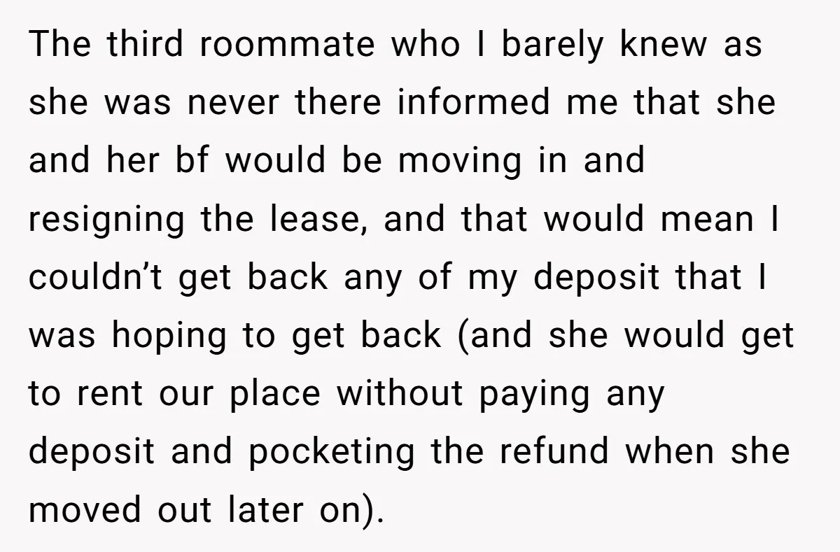 The third roommate who I barely knew as she was never there informed me that she and her bf would be moving in and resigning the lease, and that would...