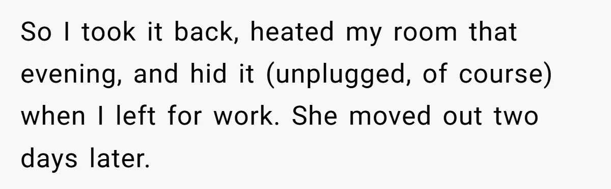 So I took it back, heated my room that evening, and hid it (unplugged, of course) when I left for work. She moved out two days later.