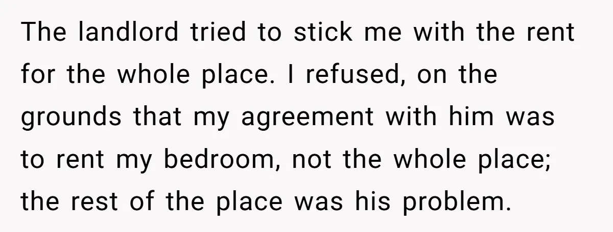 The landlord tried to stick me with the rent for the whole place. I refused, on the grounds that my agreement with him was to rent my bedroom, not the...