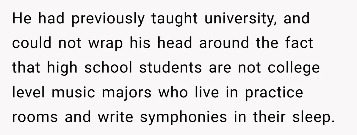 He had previously taught university, and could not wrap his head around the fact that high school students are not college level music majors who live in practice rooms and...