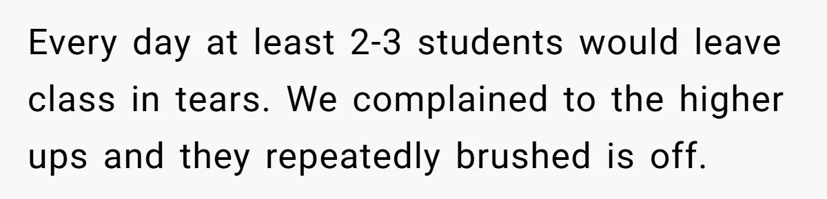 Every day at least 2-3 students would leave class in tears. We complained to the higher ups and they repeatedly brushed is off.