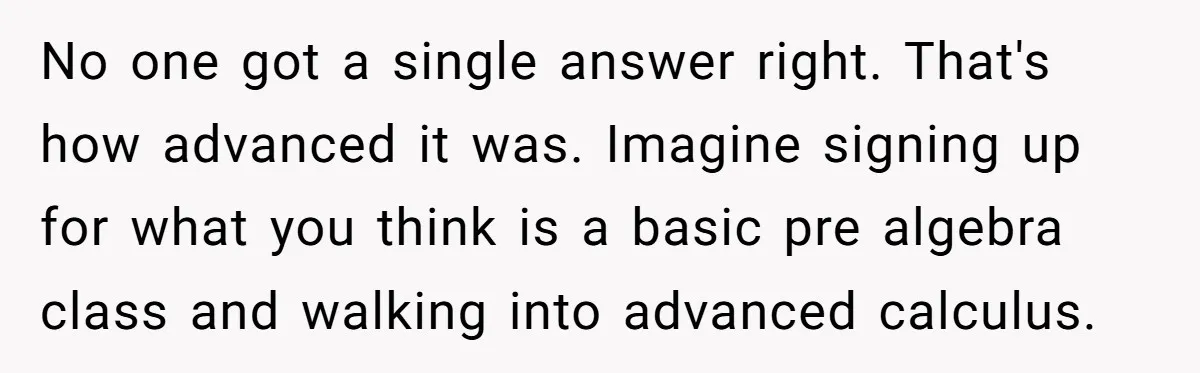 No one got a single answer right. That's how advanced it was. Imagine signing up for what you think is a basic pre algebra class and walking into advanced calculus.