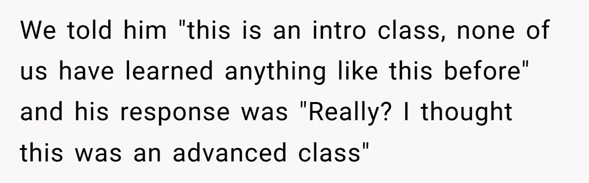 We told him "this is an intro class, none of us have learned anything like this before" and his response was "Really? I thought this was an advanced class"