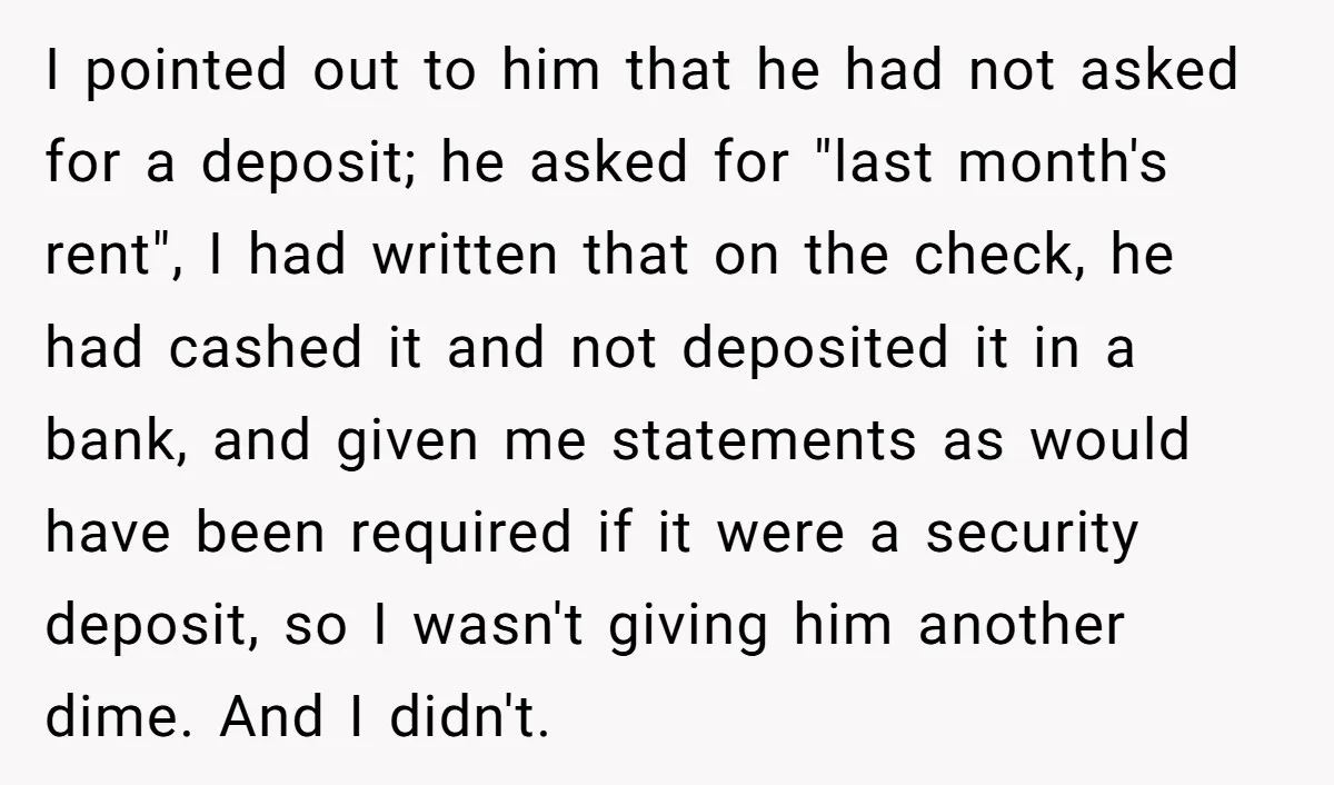 I pointed out to him that he had not asked for a deposit; he asked for "last month's rent", I had written that on the check, he had cashed it...