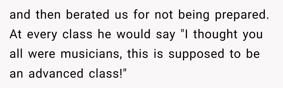 and then berated us for not being prepared. At every class he would say "I thought you all were musicians, this is supposed to be an advanced class!"