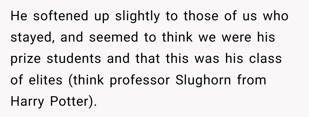 He softened up slightly to those of us who stayed, and seemed to think we were his prize students and that this was his class of elites (think professor Slughorn...