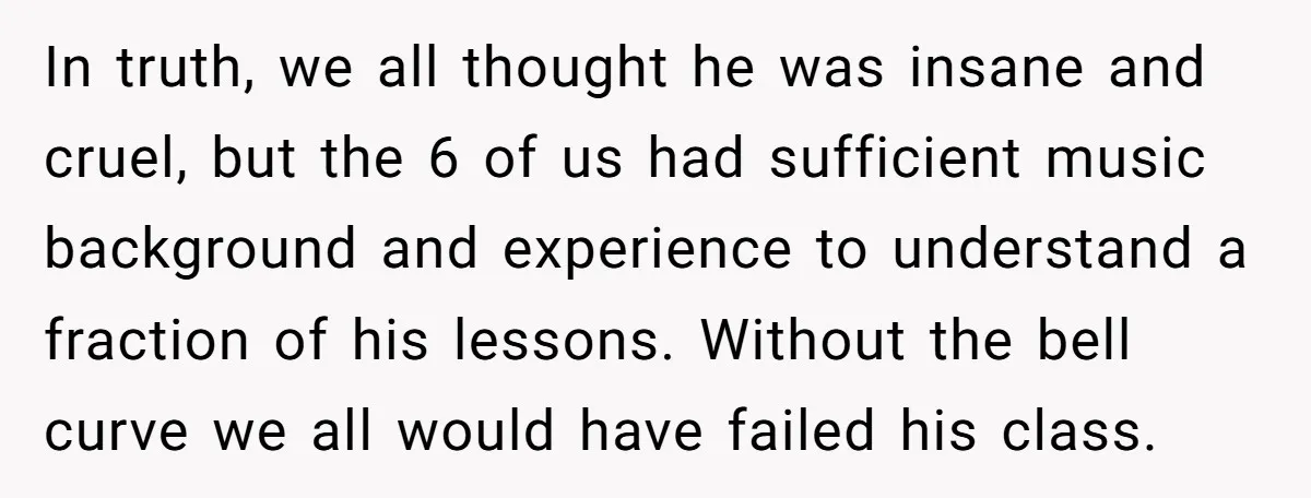 In truth, we all thought he was insane and cruel, but the 6 of us had sufficient music background and experience to understand a fraction of his lessons. Without the...