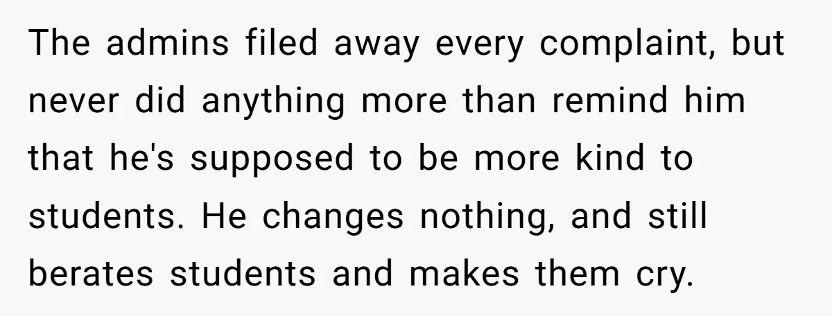 The admins filed away every complaint, but never did anything more than remind him that he's supposed to be more kind to students. He changes nothing, and still berates students...
