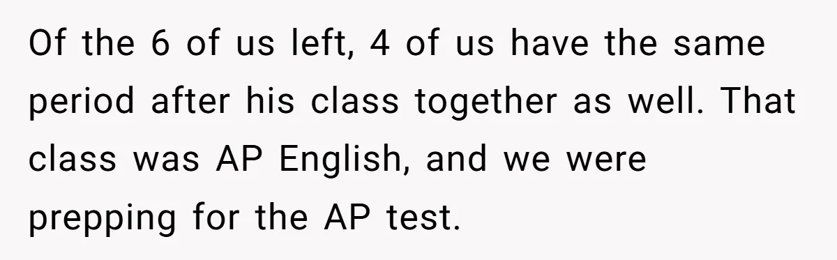Of the 6 of us left, 4 of us have the same period after his class together as well. That class was AP English, and we were prepping for the...