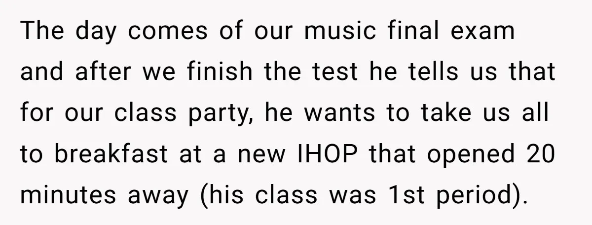 The day comes of our music final exam and after we finish the test he tells us that for our class party, he wants to take us all to breakfast...