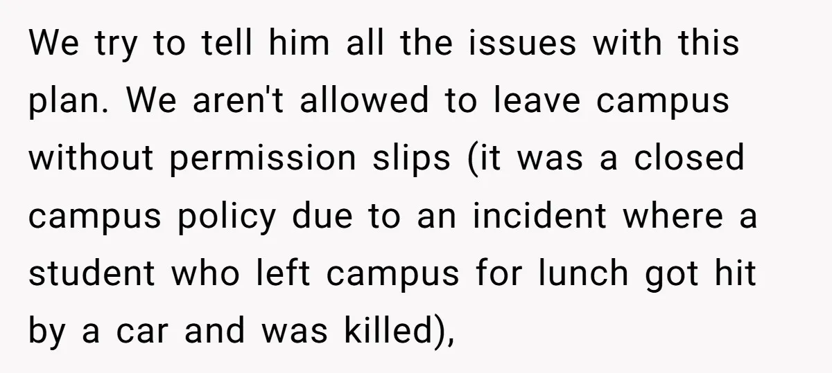 We try to tell him all the issues with this plan. We aren't allowed to leave campus without permission slips (it was a closed campus policy due to an incident...