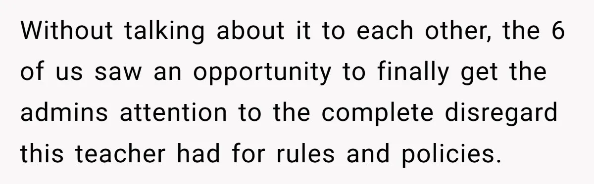 Without talking about it to each other, the 6 of us saw an opportunity to finally get the admins attention to the complete disregard this teacher had for rules and...