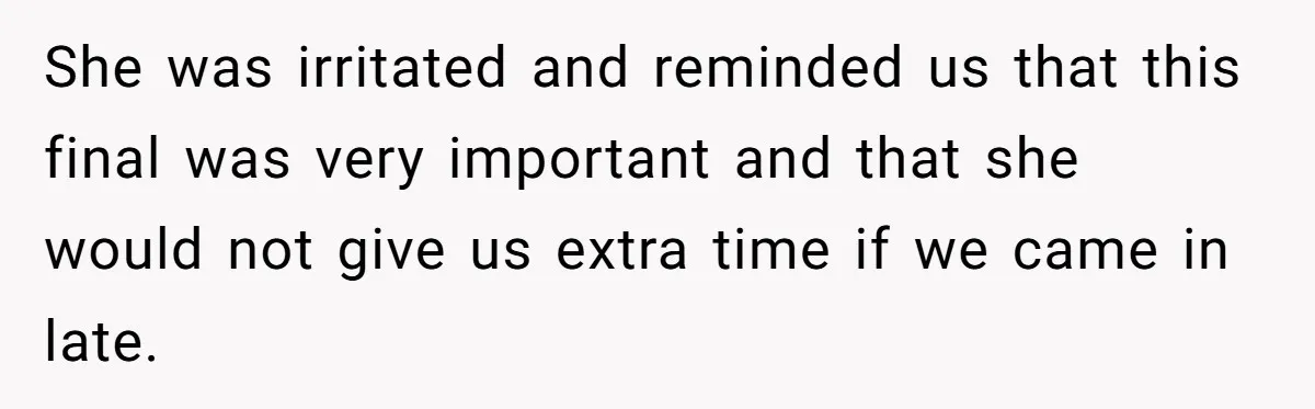She was irritated and reminded us that this final was very important and that she would not give us extra time if we came in late.