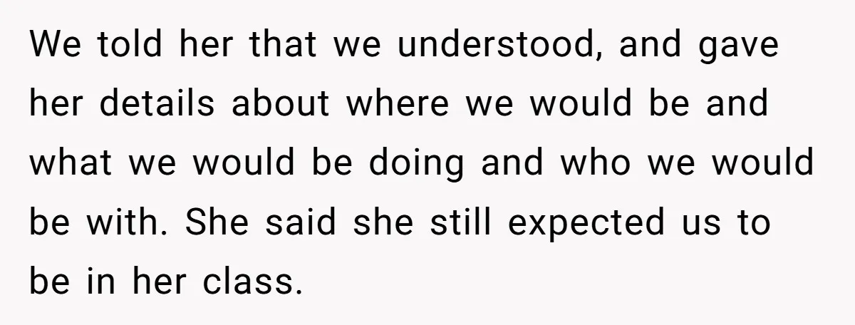 We told her that we understood, and gave her details about where we would be and what we would be doing and who we would be with. She said she...
