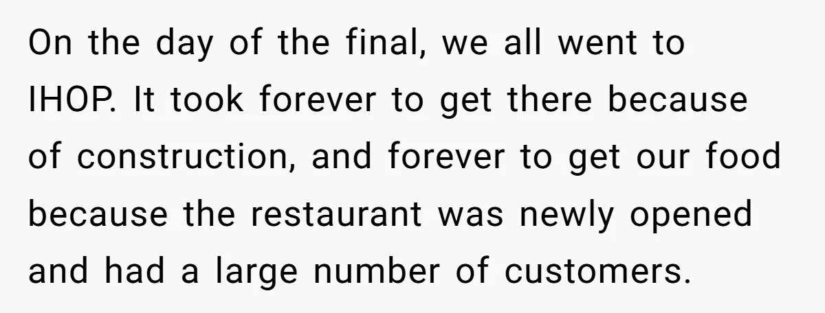On the day of the final, we all went to IHOP. It took forever to get there because of construction, and forever to get our food because the restaurant was...