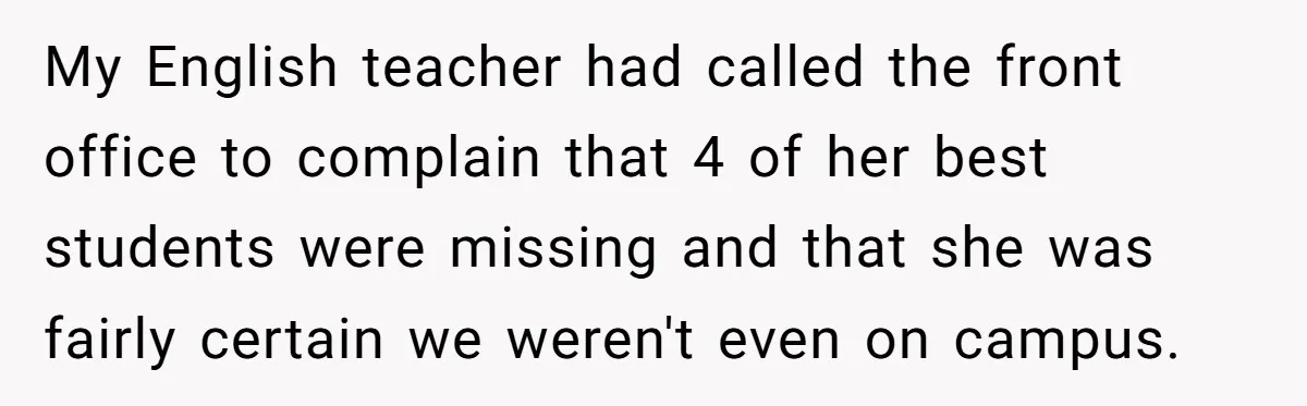 My English teacher had called the front office to complain that 4 of her best students were missing and that she was fairly certain we weren't even on campus.