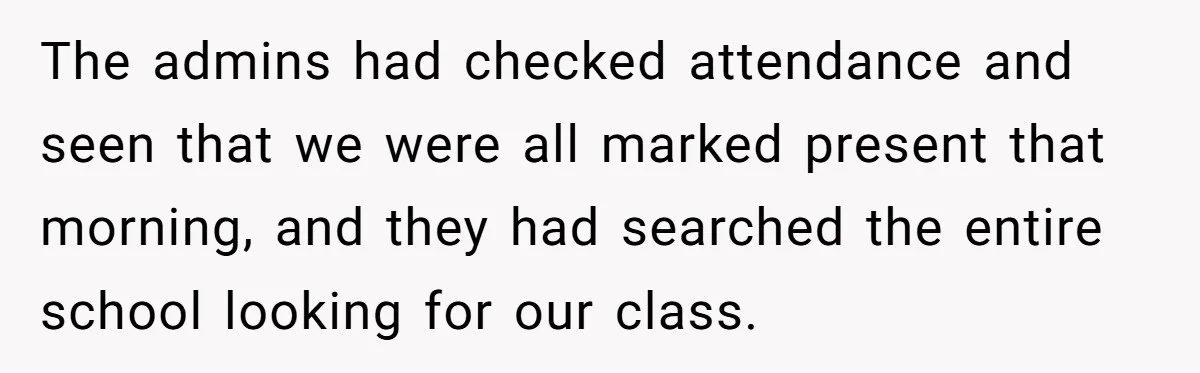 The admins had checked attendance and seen that we were all marked present that morning, and they had searched the entire school looking for our class.