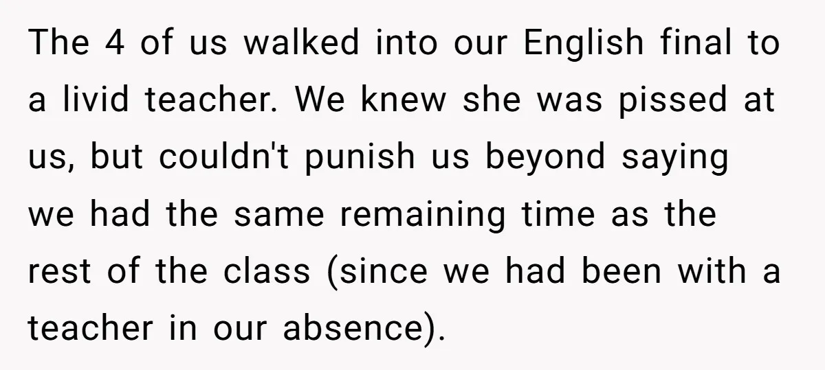 The 4 of us walked into our English final to a livid teacher. We knew she was pissed at us, but couldn't punish us beyond saying we had the same...