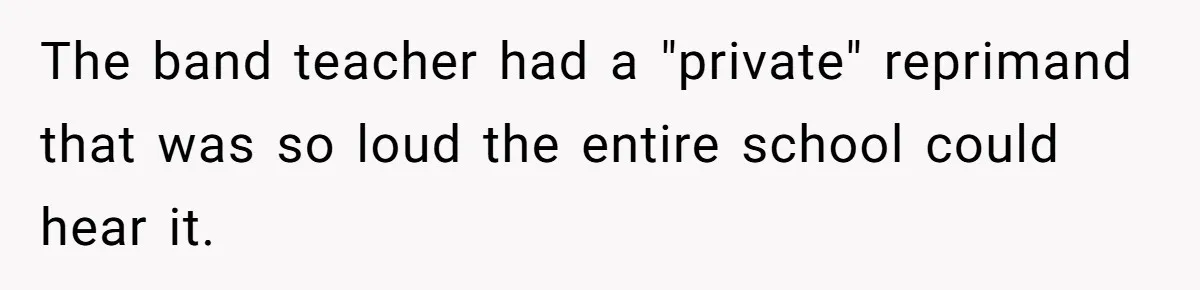 The band teacher had a "private" reprimand that was so loud the entire school could hear it.