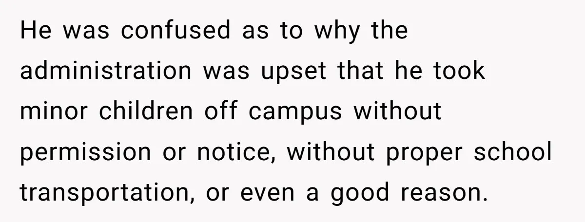 He was confused as to why the administration was upset that he took minor children off campus without permission or notice, without proper school transportation, or even a good reason.