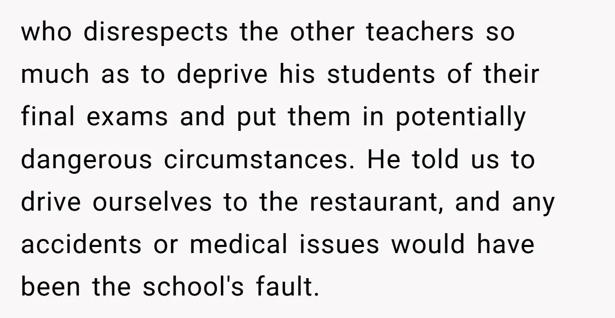 who disrespects the other teachers so much as to deprive his students of their final exams and put them in potentially dangerous circumstances. He told us to drive ourselves to...