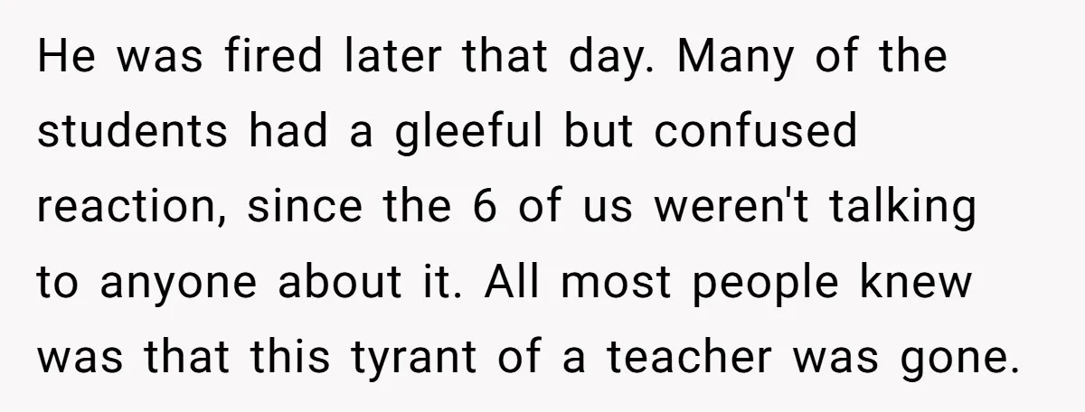 He was fired later that day. Many of the students had a gleeful but confused reaction, since the 6 of us weren't talking to anyone about it. All most people...