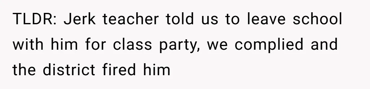 TLDR: Jerk teacher told us to leave school with him for class party, we complied and the district fired him