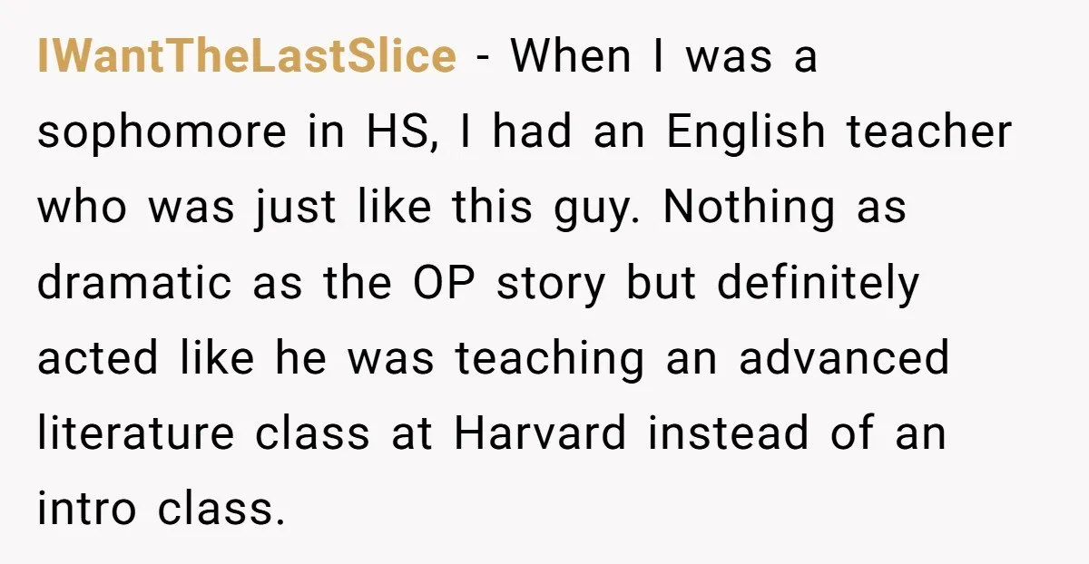 IWantTheLastSlice − When I was a sophomore in HS, I had an English teacher who was just like this guy. Nothing as dramatic as the OP story but definitely acted...