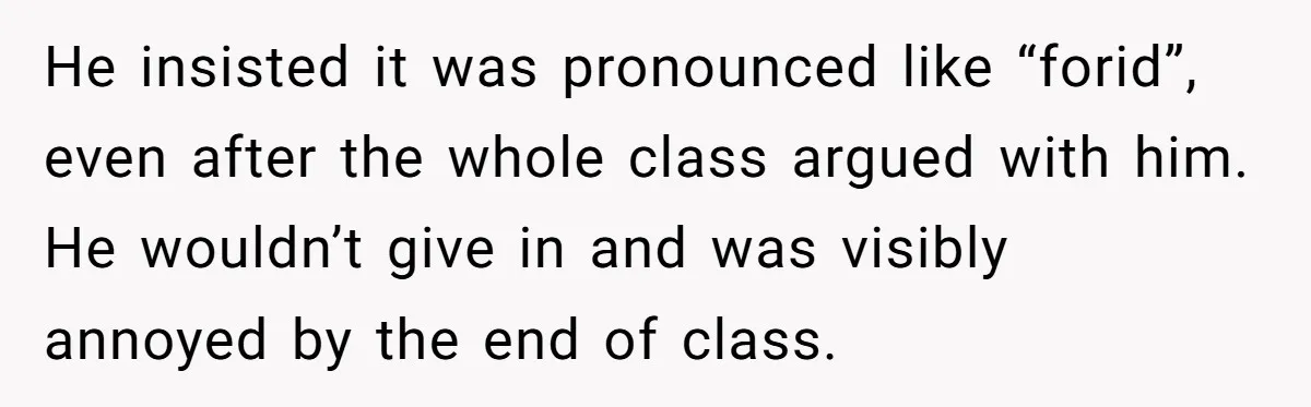 He insisted it was pronounced like “forid”, even after the whole class argued with him. He wouldn’t give in and was visibly annoyed by the end of class.