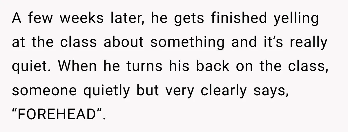 A few weeks later, he gets finished yelling at the class about something and it’s really quiet. When he turns his back on the class, someone quietly but very clearly...