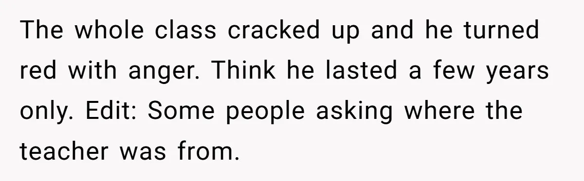 The whole class cracked up and he turned red with anger. Think he lasted a few years only. Edit: Some people asking where the teacher was from.
