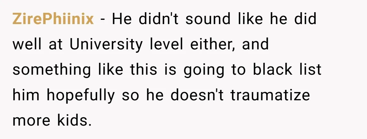 ZirePhiinix − He didn't sound like he did well at University level either, and something like this is going to black list him hopefully so he doesn't traumatize more kids.