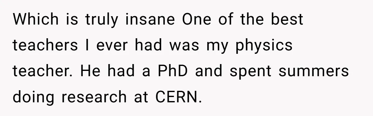 Which is truly insane One of the best teachers I ever had was my physics teacher. He had a PhD and spent summers doing research at CERN.