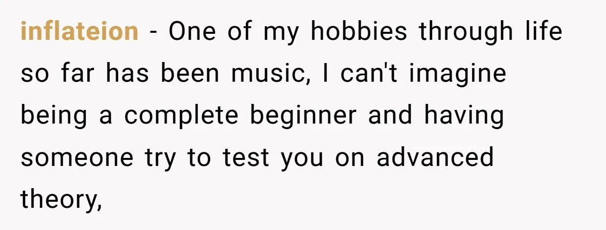 inflateion − One of my hobbies through life so far has been music, I can't imagine being a complete beginner and having someone try to test you on advanced theory,