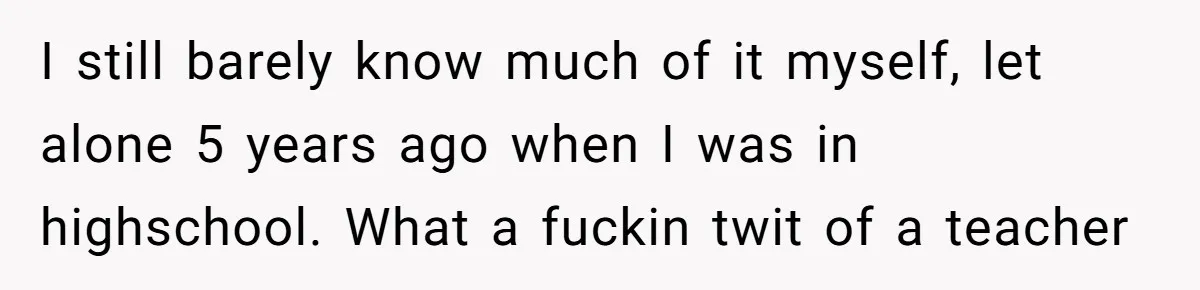 I still barely know much of it myself, let alone 5 years ago when I was in highschool. What a fuckin twit of a teacher