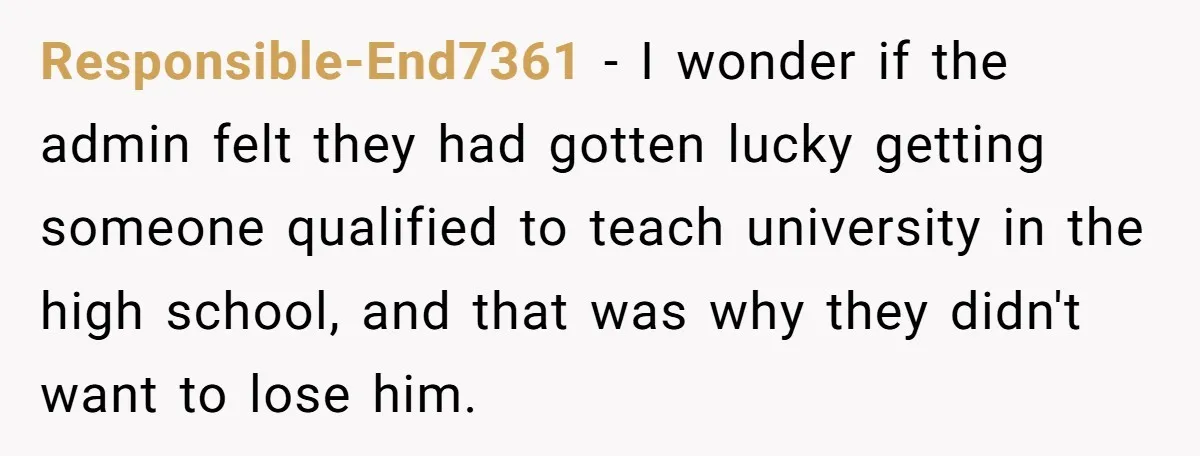 Responsible-End7361 − I wonder if the admin felt they had gotten lucky getting someone qualified to teach university in the high school, and that was why they didn't want to...