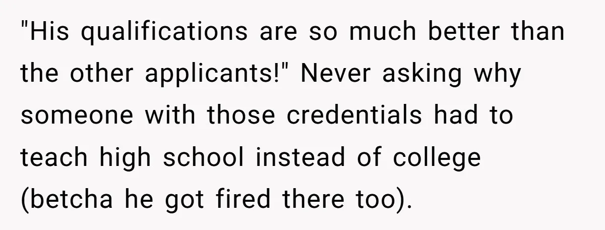 "His qualifications are so much better than the other applicants!" Never asking why someone with those credentials had to teach high school instead of college (betcha he got fired there...